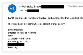 In an email, Bryce Maretzki, a senior official at the Pennsylvania Housing Finance Agency, complained about the problems of the state's CARES-funded rental assistance program. Email addresses and phone numbers have been redacted. In an email, Bryce Maretzki, a senior official at the Pennsylvania Housing Finance Agency, complained about the problems of the state's CARES-funded rental assistance program. Email addresses and phone numbers have been redacted.
