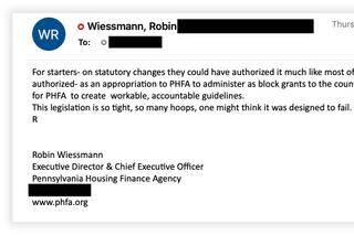 Pennsylvania Housing Finance Agency Executive Director Robin Wiessmann vented to Gov. Tom Wolf’s deputy chief of staff about restrictions in the state law that created the rent relief program. Wiessmann later called the remarks “hyperbole.” Email addresses and phone numbers have been redacted. Pennsylvania Housing Finance Agency Executive Director Robin Wiessmann vented to Gov. Tom Wolf’s deputy chief of staff about restrictions in the state law that created the rent relief program. Wiessmann later called the remarks “hyperbole.” Email addresses and phone numbers have been redacted.